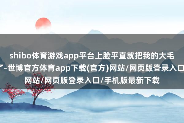 shibo体育游戏app平台上脸平直就把我的大毛孔小裂缝给盖住了-世博官方体育app下载(官方)网站/网页版登录入口/手机版最新下载