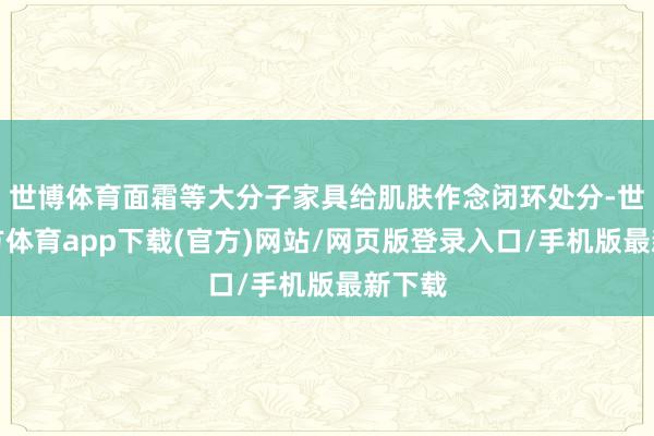 世博体育面霜等大分子家具给肌肤作念闭环处分-世博官方体育app下载(官方)网站/网页版登录入口/手机版最新下载
