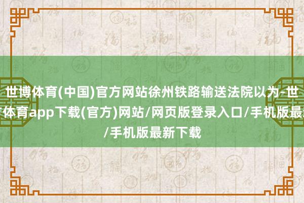 世博体育(中国)官方网站徐州铁路输送法院以为-世博官方体育app下载(官方)网站/网页版登录入口/手机版最新下载