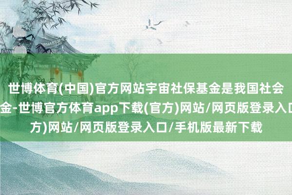 世博体育(中国)官方网站宇宙社保基金是我国社会保险的一个储备基金-世博官方体育app下载(官方)网站/网页版登录入口/手机版最新下载