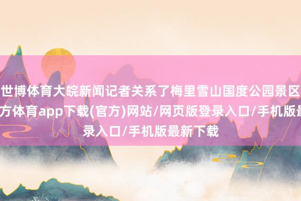 世博体育大皖新闻记者关系了梅里雪山国度公园景区-世博官方体育app下载(官方)网站/网页版登录入口/手机版最新下载