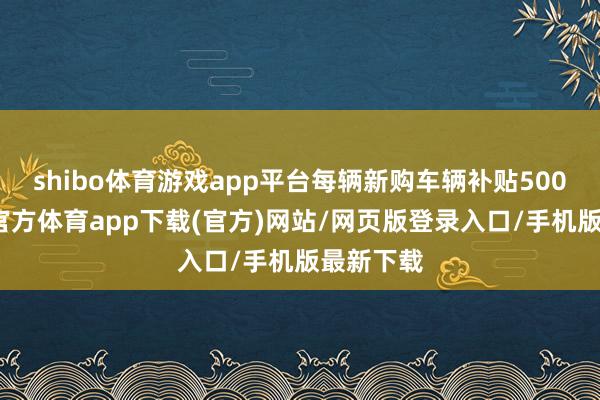shibo体育游戏app平台每辆新购车辆补贴500元-世博官方体育app下载(官方)网站/网页版登录入口/手机版最新下载