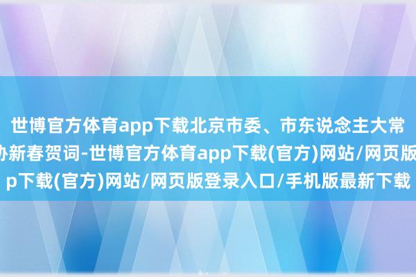世博官方体育app下载北京市委、市东说念主大常委会、市政府、市政协新春贺词-世博官方体育app下载(官方)网站/网页版登录入口/手机版最新下载