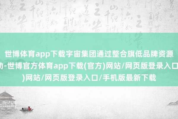 世博体育app下载宇宙集团通过整合旗低品牌资源并与中国企业互助-世博官方体育app下载(官方)网站/网页版登录入口/手机版最新下载