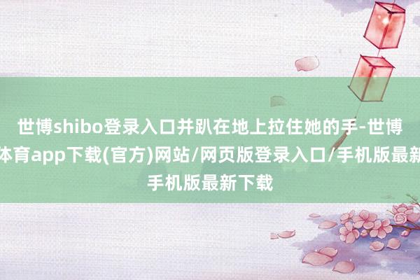 世博shibo登录入口并趴在地上拉住她的手-世博官方体育app下载(官方)网站/网页版登录入口/手机版最新下载