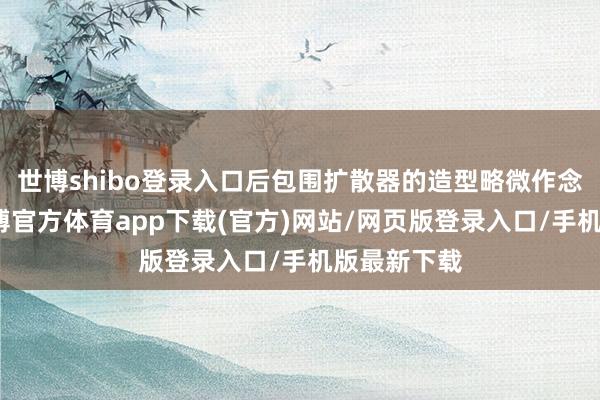 世博shibo登录入口后包围扩散器的造型略微作念了调理-世博官方体育app下载(官方)网站/网页版登录入口/手机版最新下载