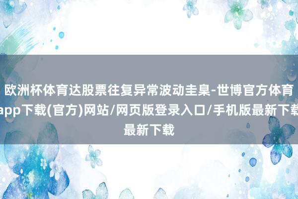 欧洲杯体育达股票往复异常波动圭臬-世博官方体育app下载(官方)网站/网页版登录入口/手机版最新下载