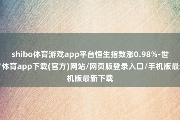 shibo体育游戏app平台恒生指数涨0.98%-世博官方体育app下载(官方)网站/网页版登录入口/手机版最新下载