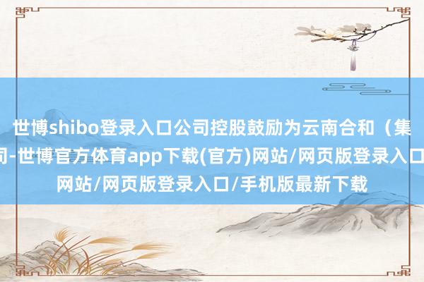 世博shibo登录入口公司控股鼓励为云南合和（集团）股份有限公司-世博官方体育app下载(官方)网站/网页版登录入口/手机版最新下载