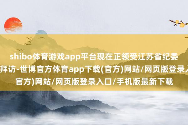 shibo体育游戏app平台现在正领受江苏省纪委监委次序审查和监察拜访-世博官方体育app下载(官方)网站/网页版登录入口/手机版最新下载