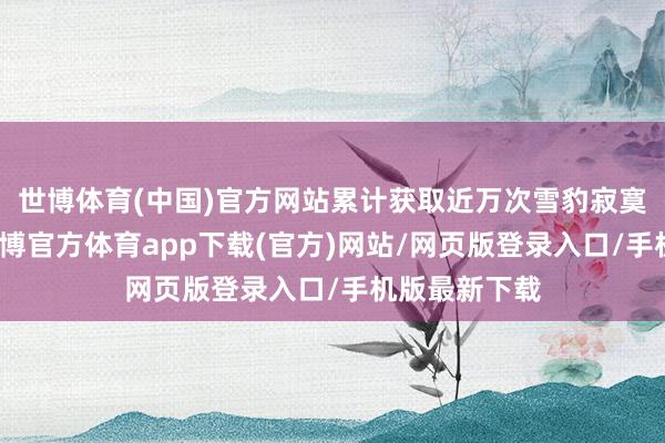 世博体育(中国)官方网站累计获取近万次雪豹寂寞举止记载-世博官方体育app下载(官方)网站/网页版登录入口/手机版最新下载
