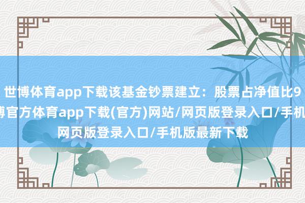 世博体育app下载该基金钞票建立：股票占净值比99.17%-世博官方体育app下载(官方)网站/网页版登录入口/手机版最新下载
