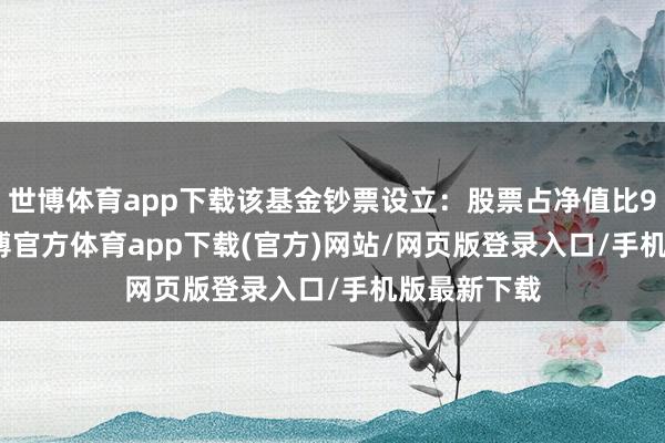 世博体育app下载该基金钞票设立：股票占净值比92.41%-世博官方体育app下载(官方)网站/网页版登录入口/手机版最新下载