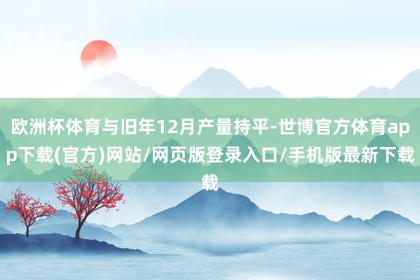 欧洲杯体育与旧年12月产量持平-世博官方体育app下载(官方)网站/网页版登录入口/手机版最新下载