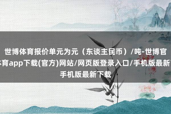 世博体育报价单元为元（东谈主民币）/吨-世博官方体育app下载(官方)网站/网页版登录入口/手机版最新下载