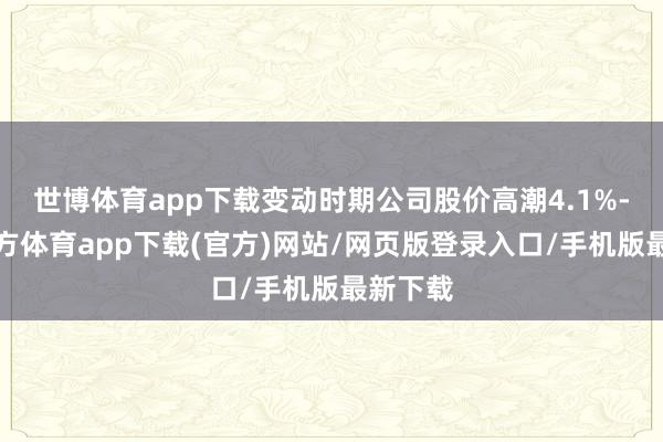世博体育app下载变动时期公司股价高潮4.1%-世博官方体育app下载(官方)网站/网页版登录入口/手机版最新下载