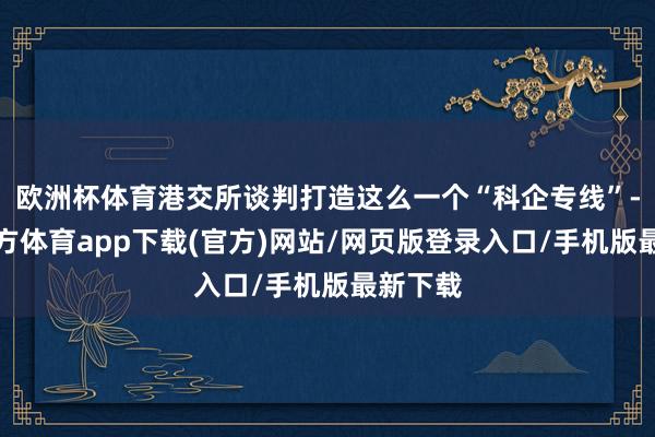 欧洲杯体育港交所谈判打造这么一个“科企专线”-世博官方体育app下载(官方)网站/网页版登录入口/手机版最新下载