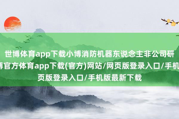 世博体育app下载小博消防机器东说念主非公司研发居品-世博官方体育app下载(官方)网站/网页版登录入口/手机版最新下载