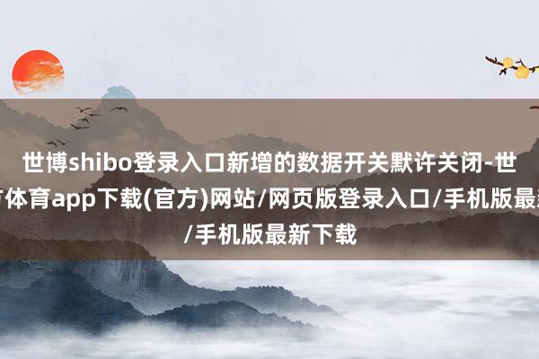 世博shibo登录入口新增的数据开关默许关闭-世博官方体育app下载(官方)网站/网页版登录入口/手机版最新下载