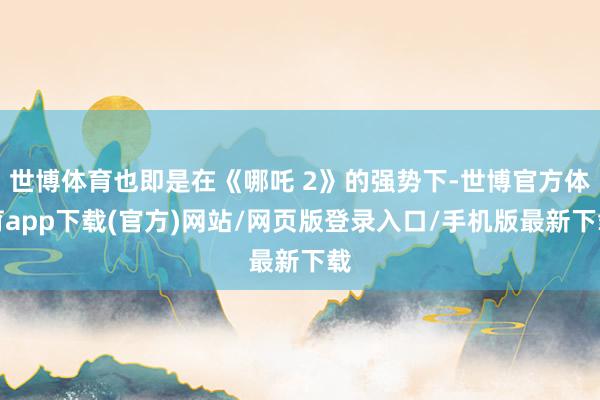 世博体育也即是在《哪吒 2》的强势下-世博官方体育app下载(官方)网站/网页版登录入口/手机版最新下载