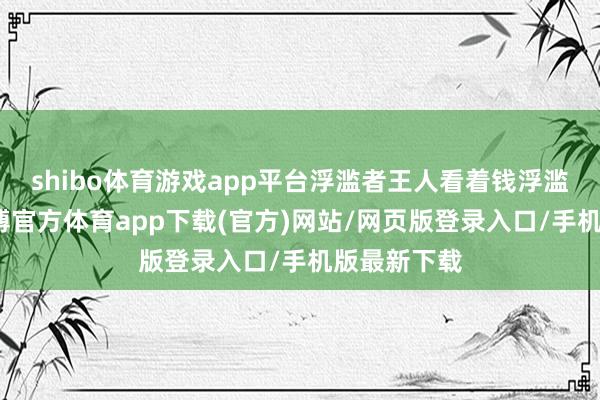 shibo体育游戏app平台浮滥者王人看着钱浮滥的同期-世博官方体育app下载(官方)网站/网页版登录入口/手机版最新下载