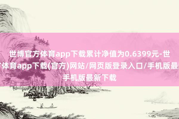 世博官方体育app下载累计净值为0.6399元-世博官方体育app下载(官方)网站/网页版登录入口/手机版最新下载