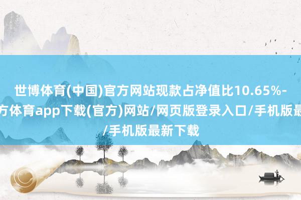 世博体育(中国)官方网站现款占净值比10.65%-世博官方体育app下载(官方)网站/网页版登录入口/手机版最新下载