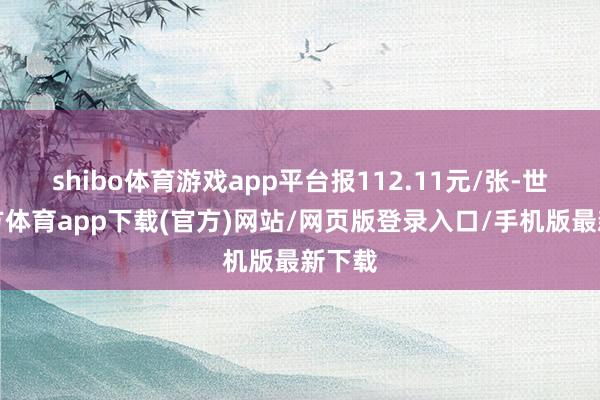 shibo体育游戏app平台报112.11元/张-世博官方体育app下载(官方)网站/网页版登录入口/手机版最新下载