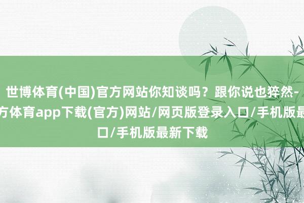 世博体育(中国)官方网站你知谈吗？跟你说也猝然-世博官方体育app下载(官方)网站/网页版登录入口/手机版最新下载