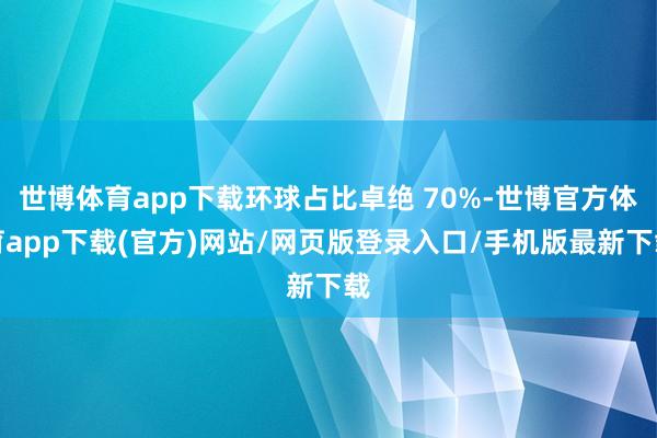 世博体育app下载环球占比卓绝 70%-世博官方体育app下载(官方)网站/网页版登录入口/手机版最新下载