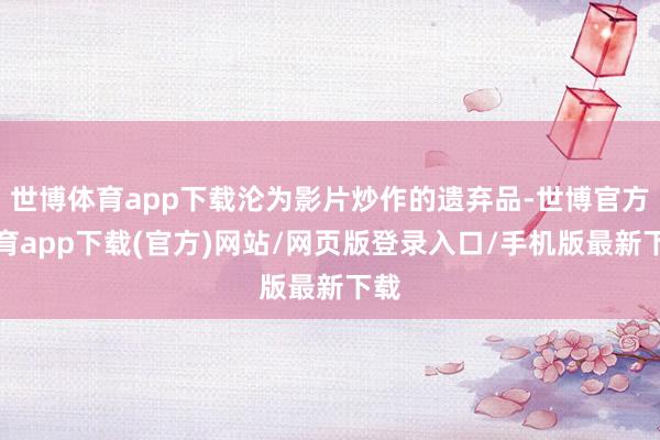 世博体育app下载沦为影片炒作的遗弃品-世博官方体育app下载(官方)网站/网页版登录入口/手机版最新下载