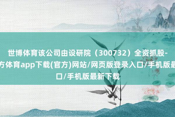 世博体育该公司由设研院（300732）全资抓股-世博官方体育app下载(官方)网站/网页版登录入口/手机版最新下载