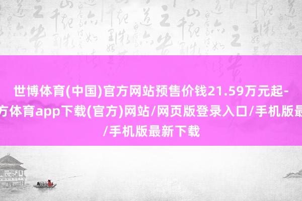 世博体育(中国)官方网站预售价钱21.59万元起-世博官方体育app下载(官方)网站/网页版登录入口/手机版最新下载