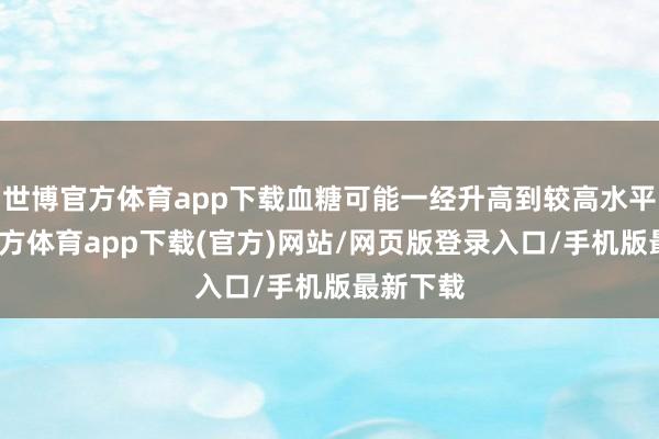 世博官方体育app下载血糖可能一经升高到较高水平-世博官方体育app下载(官方)网站/网页版登录入口/手机版最新下载