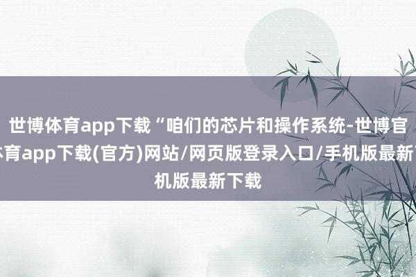 世博体育app下载“咱们的芯片和操作系统-世博官方体育app下载(官方)网站/网页版登录入口/手机版最新下载