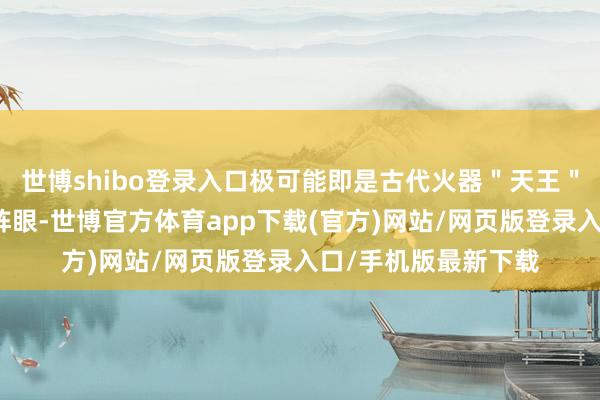 世博shibo登录入口极可能即是古代火器＂天王＂发动时留住的封印阵眼-世博官方体育app下载(官方)网站/网页版登录入口/手机版最新下载