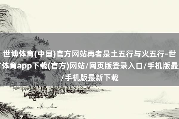 世博体育(中国)官方网站再者是土五行与火五行-世博官方体育app下载(官方)网站/网页版登录入口/手机版最新下载