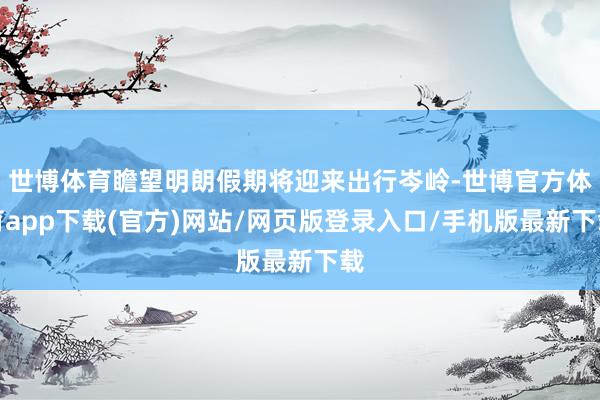世博体育瞻望明朗假期将迎来出行岑岭-世博官方体育app下载(官方)网站/网页版登录入口/手机版最新下载