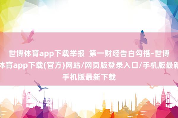 世博体育app下载举报  第一财经告白勾搭-世博官方体育app下载(官方)网站/网页版登录入口/手机版最新下载