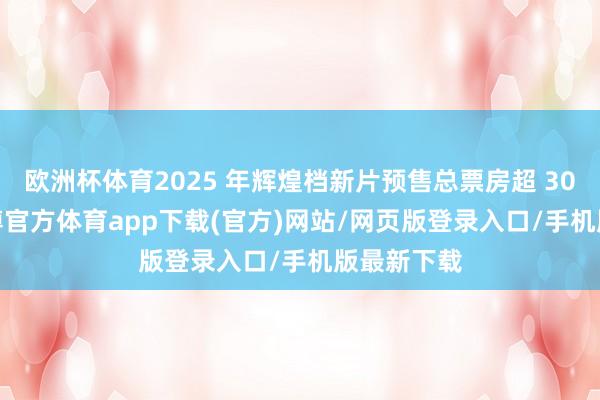 欧洲杯体育2025 年辉煌档新片预售总票房超 3000 万-世博官方体育app下载(官方)网站/网页版登录入口/手机版最新下载