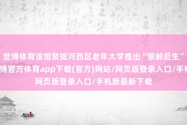 世博体育该馆聚拢河西区老年大学推出“银龄后生”公益课堂-世博官方体育app下载(官方)网站/网页版登录入口/手机版最新下载