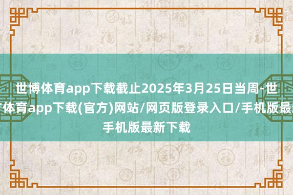世博体育app下载截止2025年3月25日当周-世博官方体育app下载(官方)网站/网页版登录入口/手机版最新下载