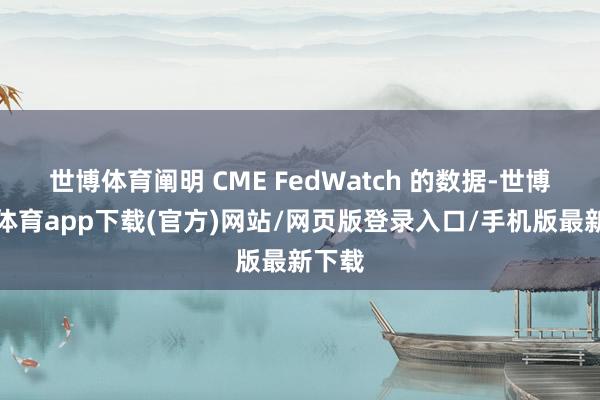 世博体育阐明 CME FedWatch 的数据-世博官方体育app下载(官方)网站/网页版登录入口/手机版最新下载