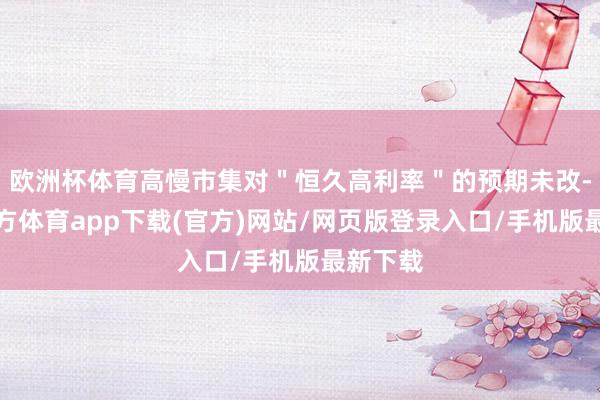欧洲杯体育高慢市集对＂恒久高利率＂的预期未改-世博官方体育app下载(官方)网站/网页版登录入口/手机版最新下载