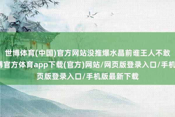世博体育(中国)官方网站没推爆水晶前谁王人不敢说稳赢-世博官方体育app下载(官方)网站/网页版登录入口/手机版最新下载