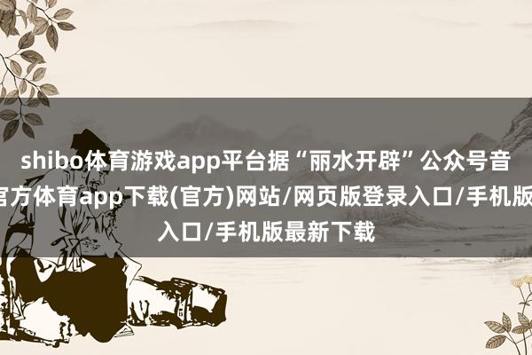 shibo体育游戏app平台据“丽水开辟”公众号音信-世博官方体育app下载(官方)网站/网页版登录入口/手机版最新下载