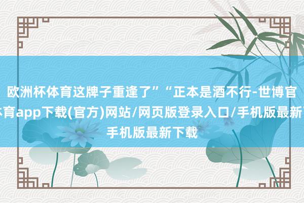欧洲杯体育这牌子重逢了”“正本是酒不行-世博官方体育app下载(官方)网站/网页版登录入口/手机版最新下载