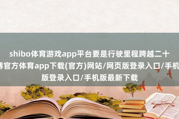shibo体育游戏app平台要是行驶里程跨越二十万公里-世博官方体育app下载(官方)网站/网页版登录入口/手机版最新下载