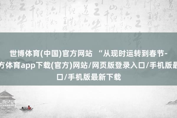世博体育(中国)官方网站  “从现时运转到春节-世博官方体育app下载(官方)网站/网页版登录入口/手机版最新下载