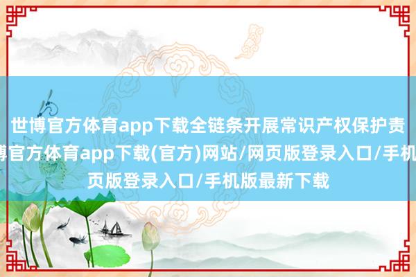 世博官方体育app下载全链条开展常识产权保护责任方面-世博官方体育app下载(官方)网站/网页版登录入口/手机版最新下载